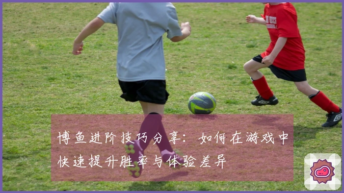 博鱼进阶技巧分享：如何在游戏中快速提升胜率与体验差异